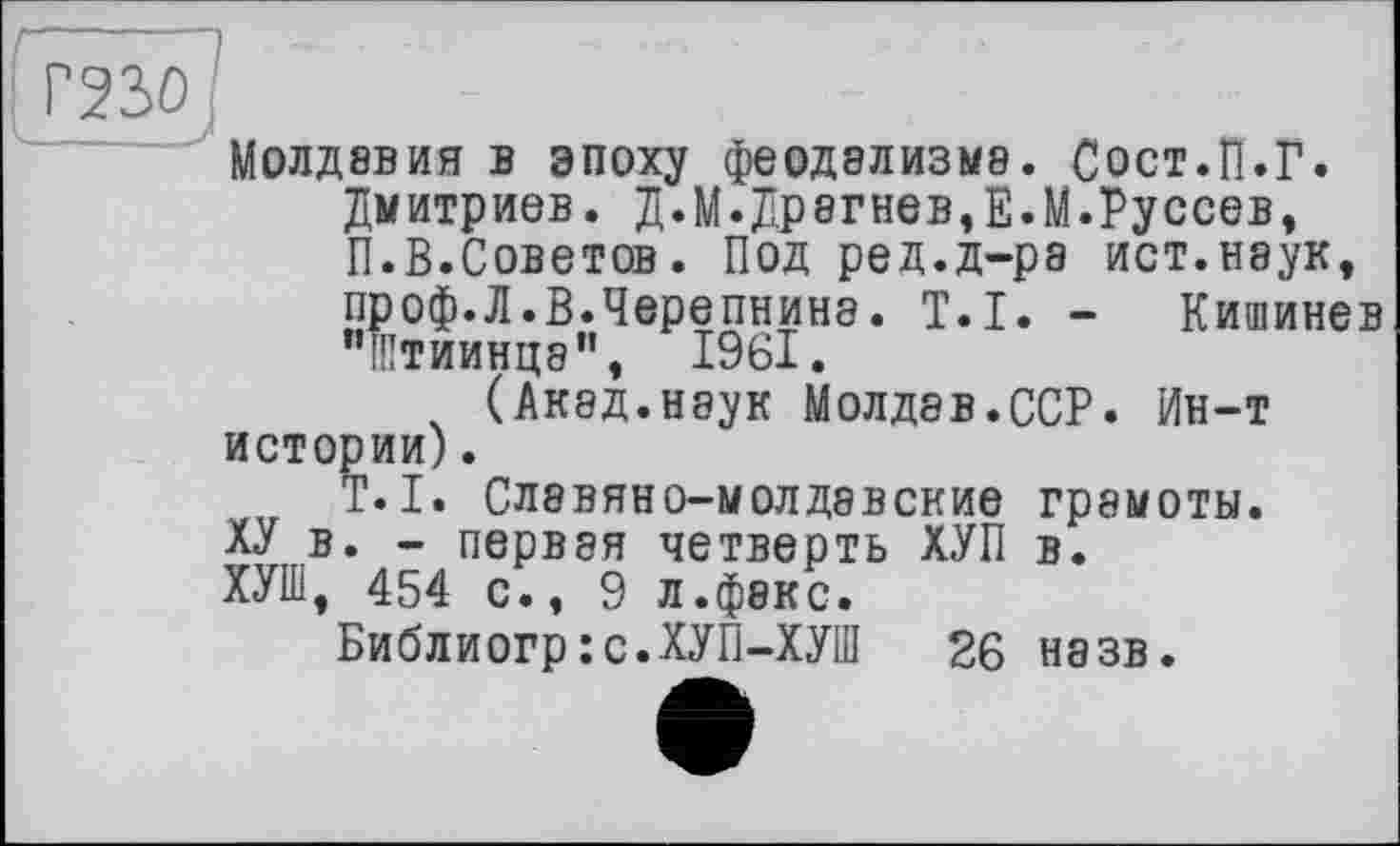 ﻿Г23>0
Молдавия в эпоху феодализма. Сост.П.Г.
Дмитриев. Д.М.Др8гнев,Е.М.Руссев,
П.В.Советов. Под ред.д-ра ист.наук,
проф.Л.В.Черепнина. T.I. - Кишинев "Штиинца", 1961.
(Акад.наук Молдав.ССР. Ин-т истории).
T.I. Славяно-молдавские грамоты.
ХУ в. - первая четверть ХУП в.
ХУШ, 454 с., 9 л.факс.
Библиогр:с.ХУП-ХУШ 26 назв.